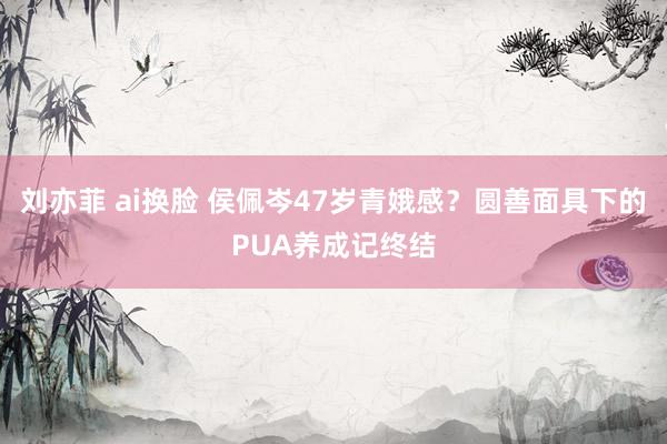 刘亦菲 ai换脸 侯佩岑47岁青娥感？圆善面具下的PUA养成记终结