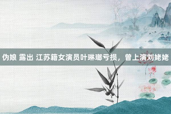 伪娘 露出 江苏籍女演员叶琳瑯亏损，曾上演刘姥姥