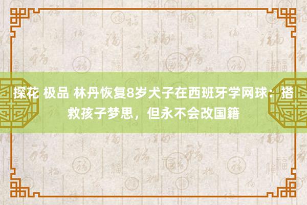 探花 极品 林丹恢复8岁犬子在西班牙学网球：搭救孩子梦思，但永不会改国籍