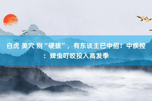 白虎 美穴 别“硬拔”，有东谈主已中招！中疾控：蜱虫叮咬投入高发季