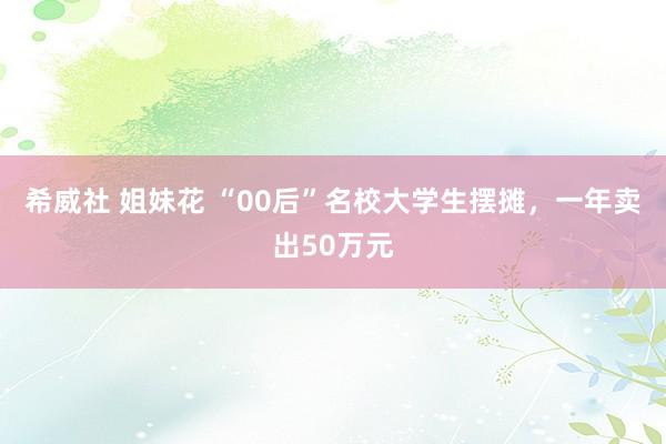 希威社 姐妹花 “00后”名校大学生摆摊，一年卖出50万元