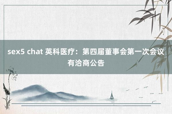 sex5 chat 英科医疗：第四届董事会第一次会议有洽商公告