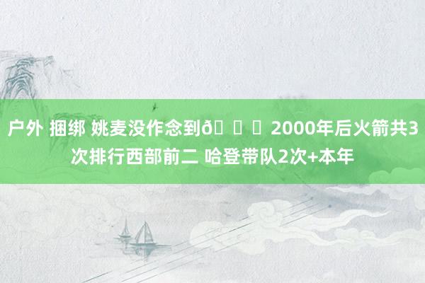 户外 捆绑 姚麦没作念到🚀2000年后火箭共3次排行西部前二 哈登带队2次+本年