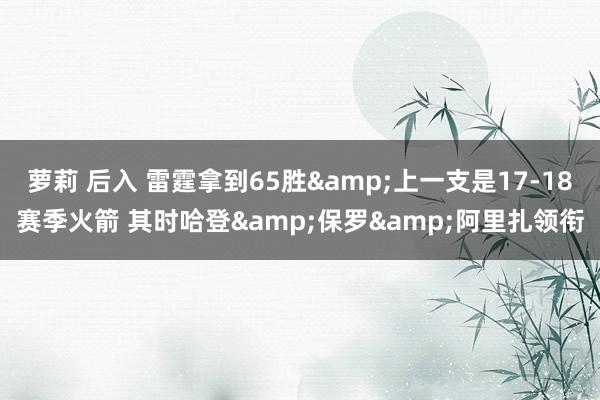 萝莉 后入 雷霆拿到65胜&上一支是17-18赛季火箭 其时哈登&保罗&阿里扎领衔