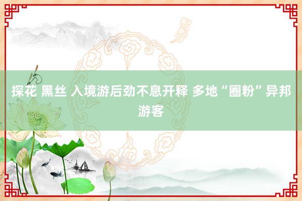 探花 黑丝 入境游后劲不息开释 多地“圈粉”异邦游客