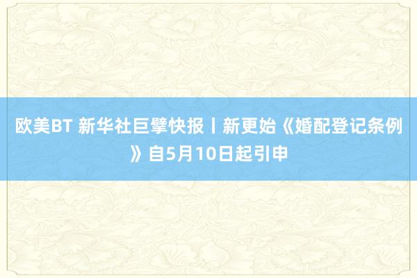 欧美BT 新华社巨擘快报丨新更始《婚配登记条例》自5月10日起引申