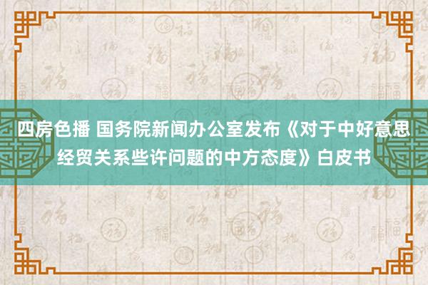 四房色播 国务院新闻办公室发布《对于中好意思经贸关系些许问题的中方态度》白皮书