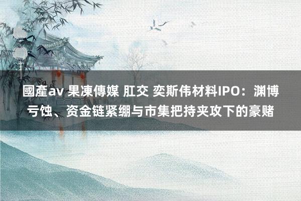 國產av 果凍傳媒 肛交 奕斯伟材料IPO：渊博亏蚀、资金链紧绷与市集把持夹攻下的豪赌