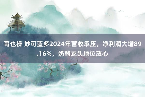 哥也操 妙可蓝多2024年营收承压，净利润大增89.16%，奶酪龙头地位放心