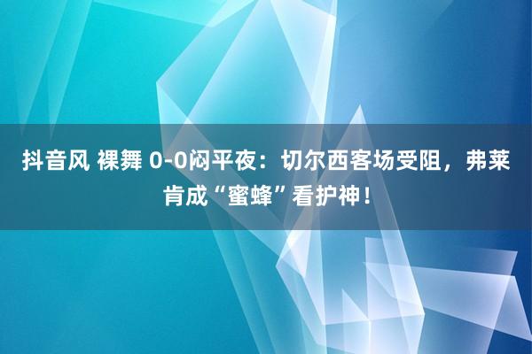 抖音风 裸舞 0-0闷平夜：切尔西客场受阻，弗莱肯成“蜜蜂”看护神！