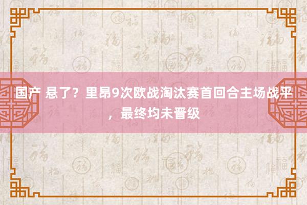 国产 悬了？里昂9次欧战淘汰赛首回合主场战平，最终均未晋级