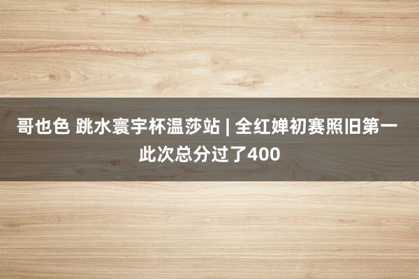 哥也色 跳水寰宇杯温莎站 | 全红婵初赛照旧第一 此次总分过了400