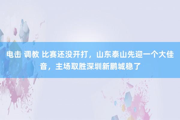 电击 调教 比赛还没开打，山东泰山先迎一个大佳音，主场取胜深圳新鹏城稳了