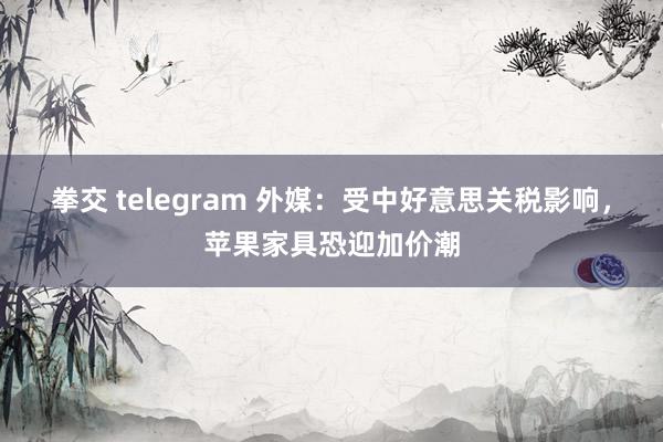 拳交 telegram 外媒：受中好意思关税影响，苹果家具恐迎加价潮