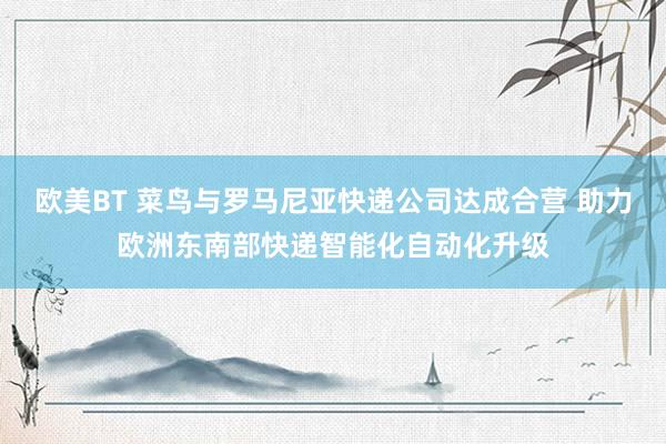 欧美BT 菜鸟与罗马尼亚快递公司达成合营 助力欧洲东南部快递智能化自动化升级