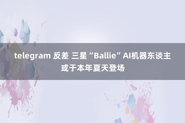 telegram 反差 三星“Ballie”AI机器东谈主或于本年夏天登场