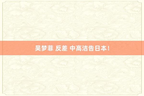 吴梦菲 反差 中高洁告日本！