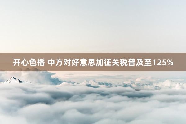 开心色播 中方对好意思加征关税普及至125%