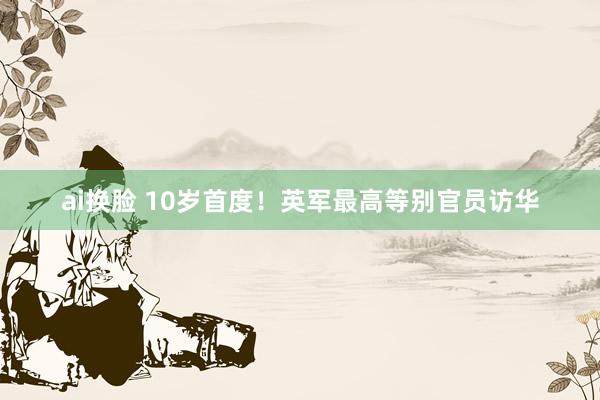 ai换脸 10岁首度！英军最高等别官员访华