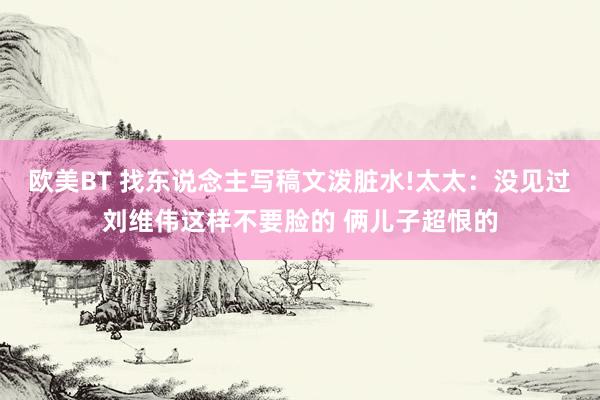 欧美BT 找东说念主写稿文泼脏水!太太：没见过刘维伟这样不要脸的 俩儿子超恨的