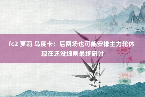fc2 萝莉 乌度卡：后两场也可能安排主力轮休 现在还没细则最终研讨