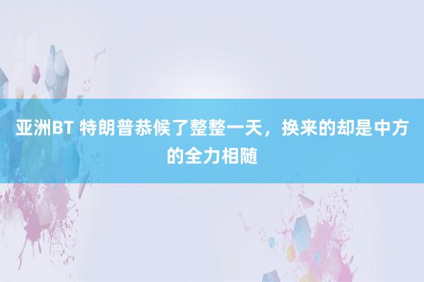 亚洲BT 特朗普恭候了整整一天，换来的却是中方的全力相随