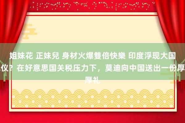 姐妹花 正妹兒 身材火爆雙倍快樂 印度浮现大国风仪？在好意思国关税压力下，莫迪向中国送出一份厚礼