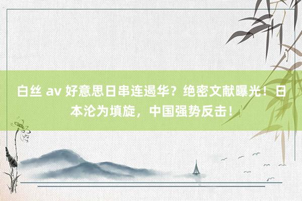 白丝 av 好意思日串连遏华？绝密文献曝光！日本沦为填旋，中国强势反击！
