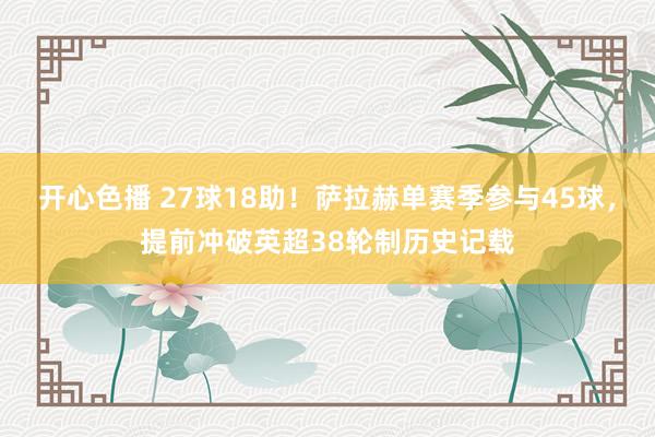开心色播 27球18助！萨拉赫单赛季参与45球，提前冲破英超38轮制历史记载