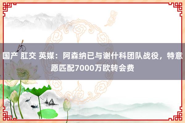 国产 肛交 英媒：阿森纳已与谢什科团队战役，特意愿匹配7000万欧转会费