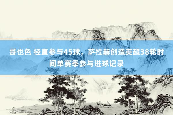 哥也色 径直参与45球，萨拉赫创造英超38轮时间单赛季参与进球记录