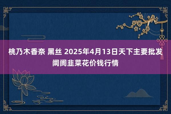 桃乃木香奈 黑丝 2025年4月13日天下主要批发阛阓韭菜花价钱行情