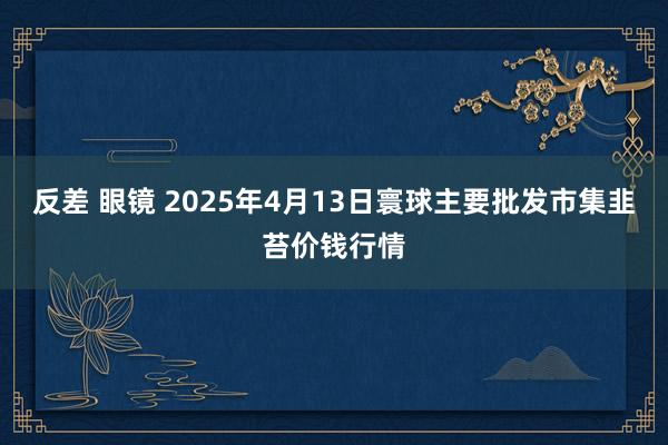 反差 眼镜 2025年4月13日寰球主要批发市集韭苔价钱行情