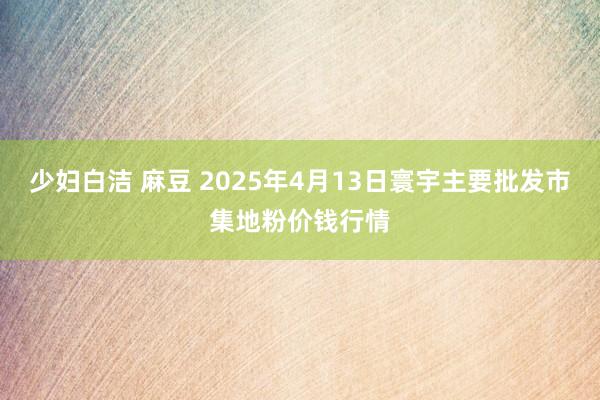 少妇白洁 麻豆 2025年4月13日寰宇主要批发市集地粉价钱行情