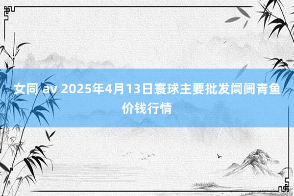 女同 av 2025年4月13日寰球主要批发阛阓青鱼价钱行情