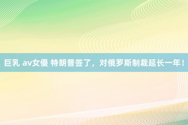巨乳 av女優 特朗普签了，对俄罗斯制裁延长一年！