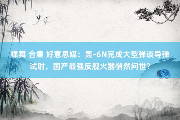 裸舞 合集 好意思媒：轰-6N完成大型弹谈导弹试射，国产最强反舰火器悄然问世？