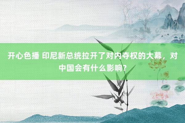 开心色播 印尼新总统拉开了对内夺权的大幕，对中国会有什么影响？