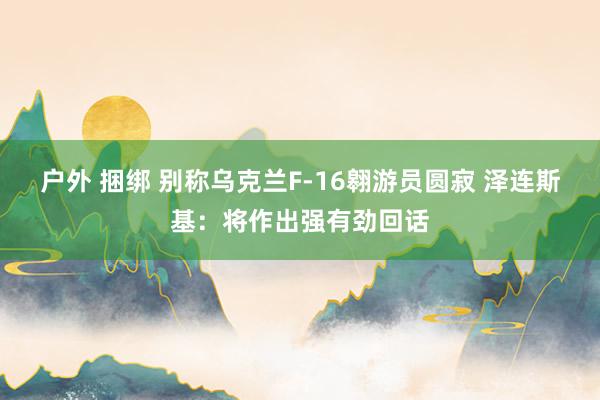 户外 捆绑 别称乌克兰F-16翱游员圆寂 泽连斯基：将作出强有劲回话