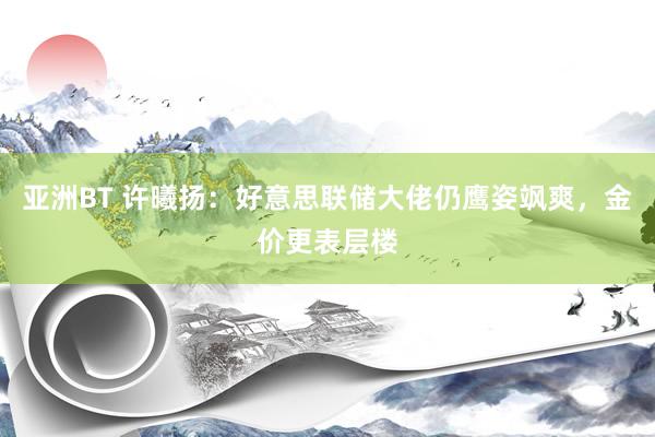 亚洲BT 许曦扬：好意思联储大佬仍鹰姿飒爽，金价更表层楼