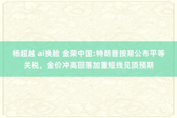 杨超越 ai换脸 金荣中国:特朗普按期公布平等关税，金价冲高回落加重短线见顶预期