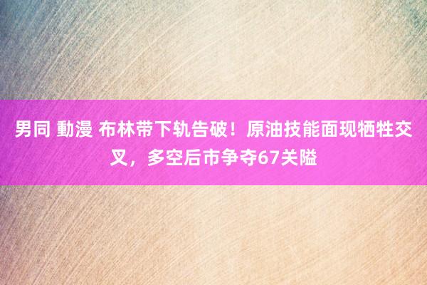 男同 動漫 布林带下轨告破！原油技能面现牺牲交叉，多空后市争夺67关隘