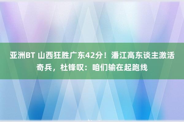 亚洲BT 山西狂胜广东42分！潘江高东谈主激活奇兵，杜锋叹：咱们输在起跑线