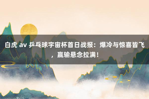 白虎 av 乒乓球宇宙杯首日战报：爆冷与惊喜皆飞，赢输悬念拉满！