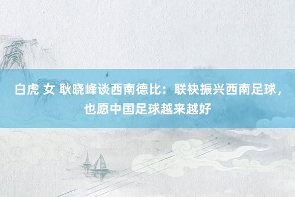 白虎 女 耿晓峰谈西南德比：联袂振兴西南足球，也愿中国足球越来越好