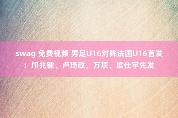swag 免费视频 男足U16对阵法国U16首发：邝兆镭、卢琦政、万项、梁仕宇先发