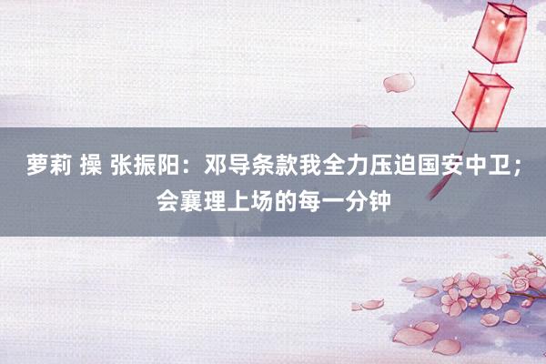 萝莉 操 张振阳：邓导条款我全力压迫国安中卫；会襄理上场的每一分钟