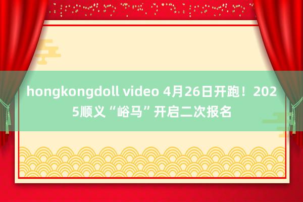 hongkongdoll video 4月26日开跑！2025顺义“峪马”开启二次报名