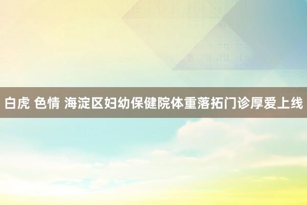 白虎 色情 海淀区妇幼保健院体重落拓门诊厚爱上线