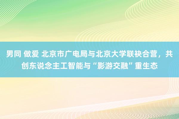 男同 做爱 北京市广电局与北京大学联袂合营，共创东说念主工智能与“影游交融”重生态